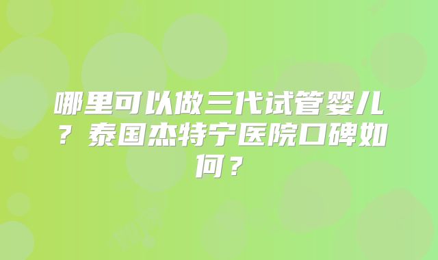 哪里可以做三代试管婴儿？泰国杰特宁医院口碑如何？