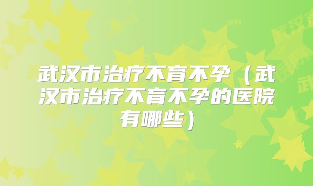 武汉市治疗不育不孕（武汉市治疗不育不孕的医院有哪些）