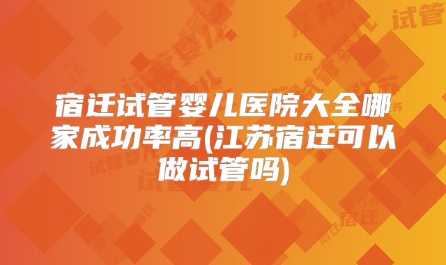 宿迁试管婴儿医院大全哪家成功率高(江苏宿迁可以做试管吗)