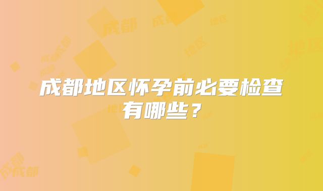 成都地区怀孕前必要检查有哪些？