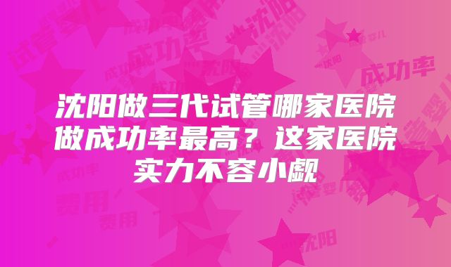 沈阳做三代试管哪家医院做成功率最高？这家医院实力不容小觑