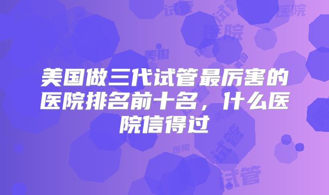 美国做三代试管最厉害的医院排名前十名，什么医院信得过