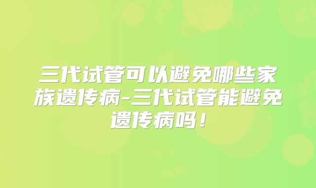 三代试管可以避免哪些家族遗传病-三代试管能避免遗传病吗！