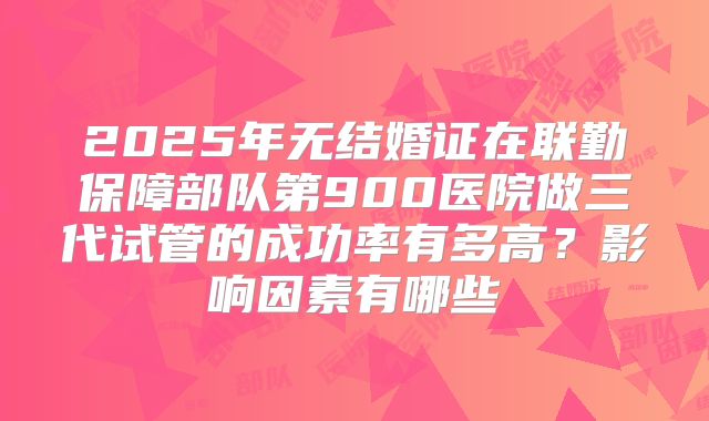 2025年无结婚证在联勤保障部队第900医院做三代试管的成功率有多高？影响因素有哪些