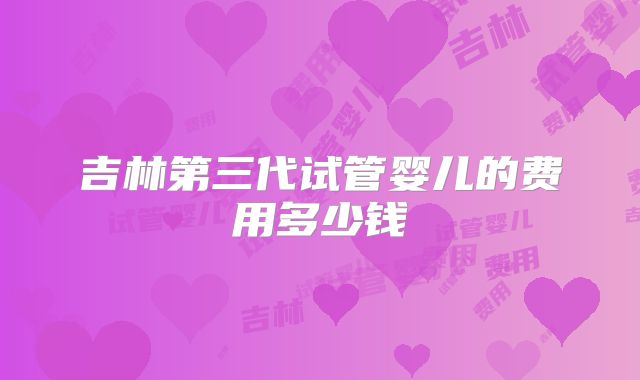 吉林第三代试管婴儿的费用多少钱