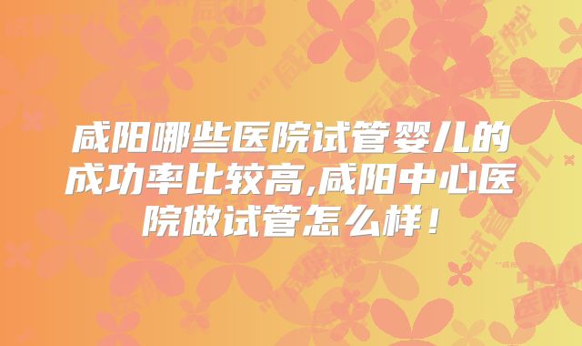 咸阳哪些医院试管婴儿的成功率比较高,咸阳中心医院做试管怎么样!