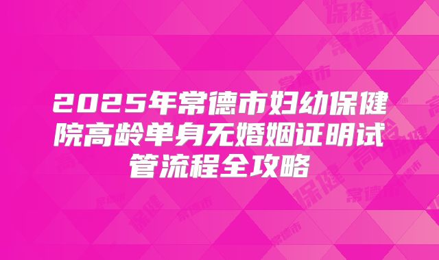 2025年常德市妇幼保健院高龄单身无婚姻证明试管流程全攻略