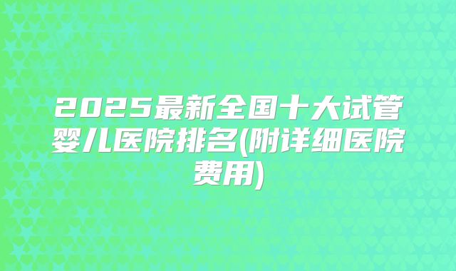 2025最新全国十大试管婴儿医院排名(附详细医院费用)