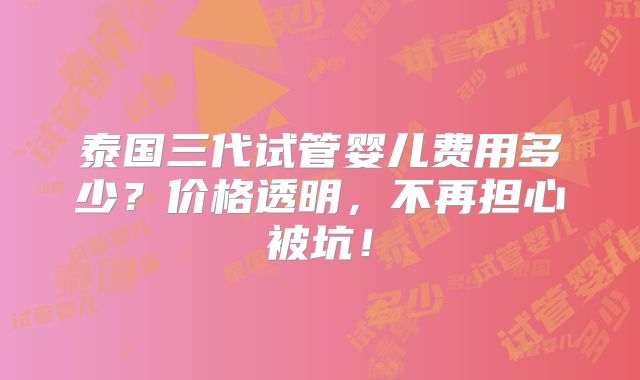 泰国三代试管婴儿费用多少?价格透明,不再担心被坑!