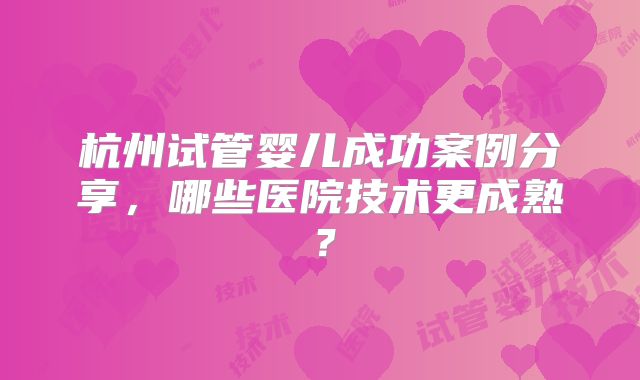 杭州试管婴儿成功案例分享，哪些医院技术更成熟？