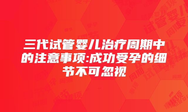 三代试管婴儿治疗周期中的注意事项:成功受孕的细节不可忽视