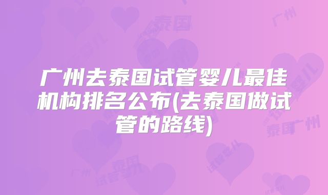 广州去泰国试管婴儿最佳机构排名公布(去泰国做试管的路线)