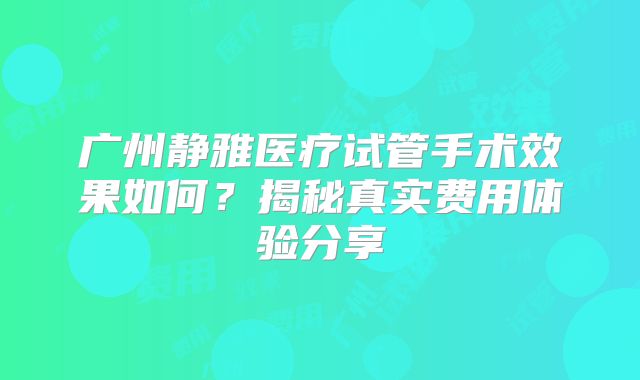 广州静雅医疗试管手术效果如何？揭秘真实费用体验分享
