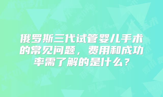 俄罗斯三代试管婴儿手术的常见问题,费用和成功率需了解的是什么?