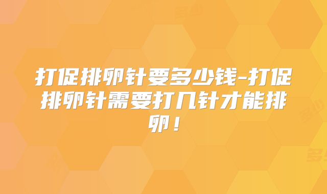 打促排卵针要多少钱-打促排卵针需要打几针才能排卵！