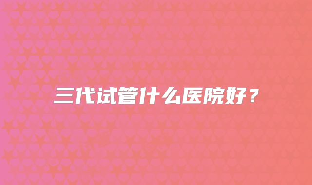 三代试管什么医院好?