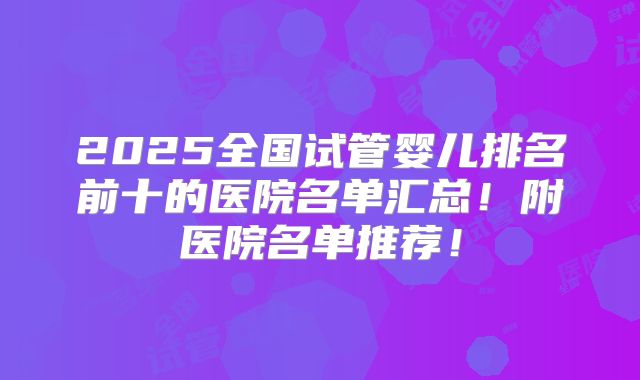 2025全国试管婴儿排名前十的医院名单汇总!附医院名单推荐!