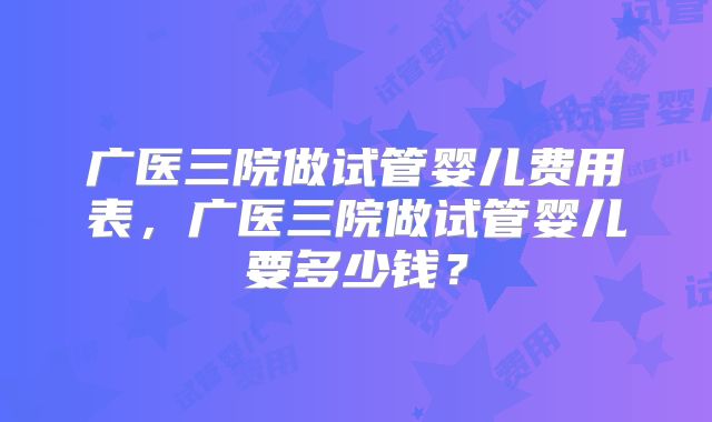 广医三院做试管婴儿费用表,广医三院做试管婴儿要多少钱?
