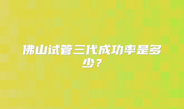 佛山试管三代成功率是多少?