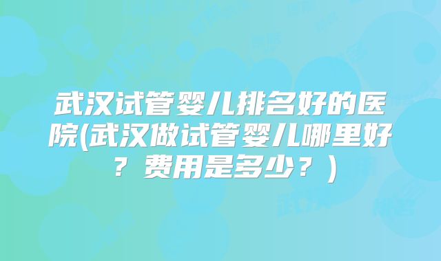 武汉试管婴儿排名好的医院(武汉做试管婴儿哪里好？费用是多少？)