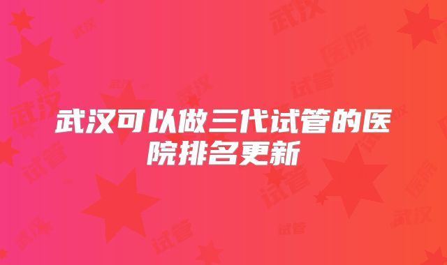 武汉可以做三代试管的医院排名更新