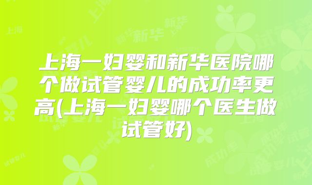 上海一妇婴和新华医院哪个做试管婴儿的成功率更高(上海一妇婴哪个医生做试管好)