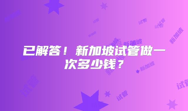 已解答!新加坡试管做一次多少钱?