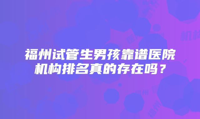 福州试管生男孩靠谱医院机构排名真的存在吗？