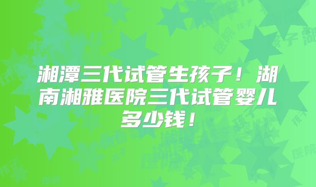 湘潭三代试管生孩子！湖南湘雅医院三代试管婴儿多少钱！