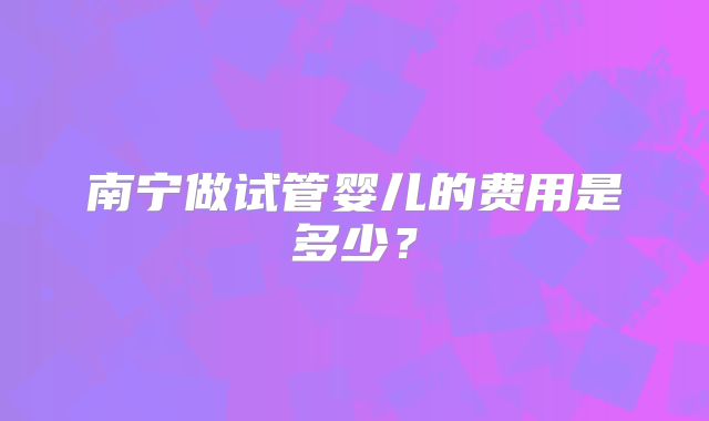 南宁做试管婴儿的费用是多少?