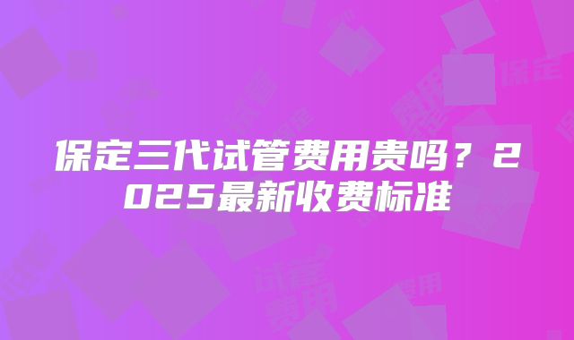 保定三代试管费用贵吗？2025最新收费标准