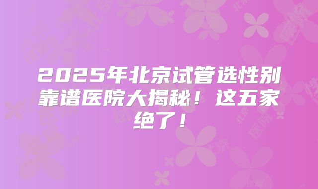 2025年北京试管选性别靠谱医院大揭秘！这五家绝了！