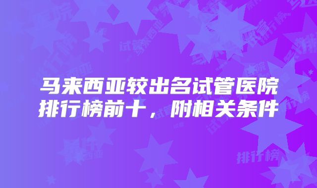 马来西亚较出名试管医院排行榜前十，附相关条件