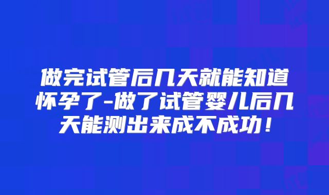 做完试管后几天就能知道怀孕了-做了试管婴儿后几天能测出来成不成功!