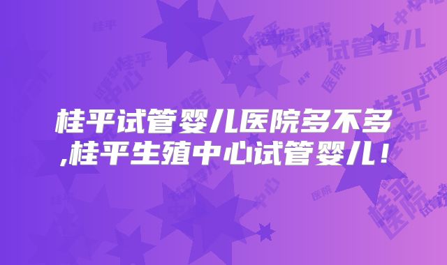 桂平试管婴儿医院多不多,桂平生殖中心试管婴儿！
