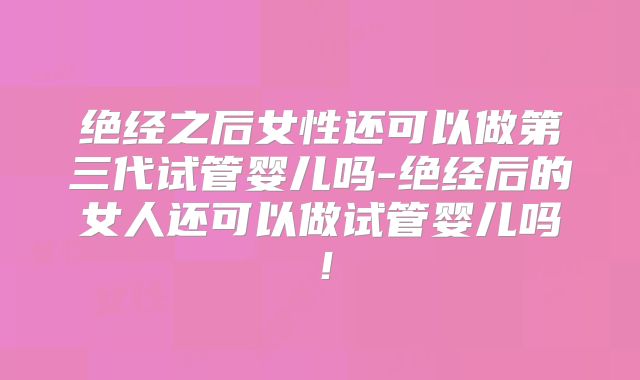 绝经之后女性还可以做第三代试管婴儿吗-绝经后的女人还可以做试管婴儿吗！