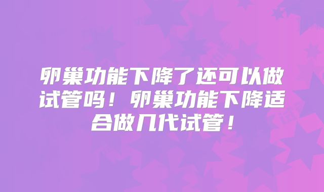 卵巢功能下降了还可以做试管吗！卵巢功能下降适合做几代试管！