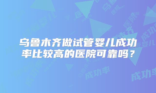 乌鲁木齐做试管婴儿成功率比较高的医院可靠吗？