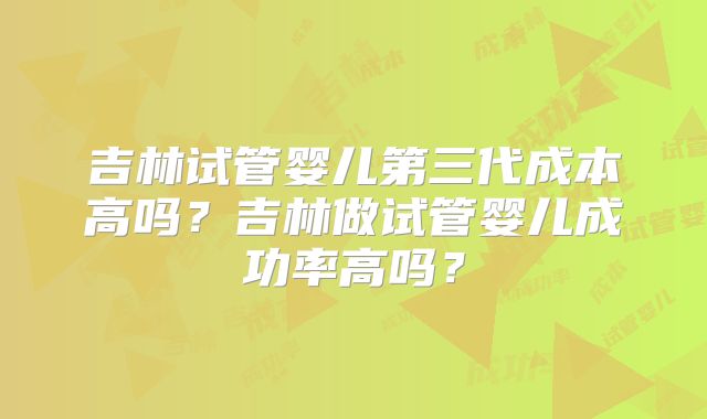 吉林试管婴儿第三代成本高吗?吉林做试管婴儿成功率高吗?