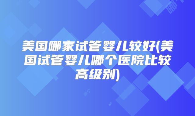 美国哪家试管婴儿较好(美国试管婴儿哪个医院比较高级别)