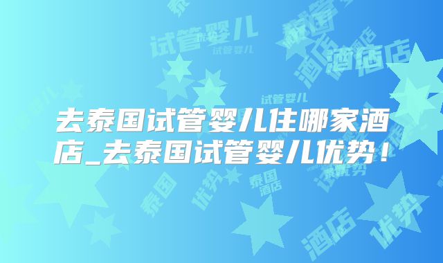 去泰国试管婴儿住哪家酒店_去泰国试管婴儿优势!