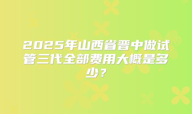 2025年山西省晋中做试管三代全部费用大概是多少?