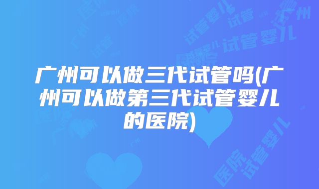 广州可以做三代试管吗(广州可以做第三代试管婴儿的医院)