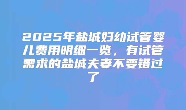 2025年盐城妇幼试管婴儿费用明细一览，有试管需求的盐城夫妻不要错过了