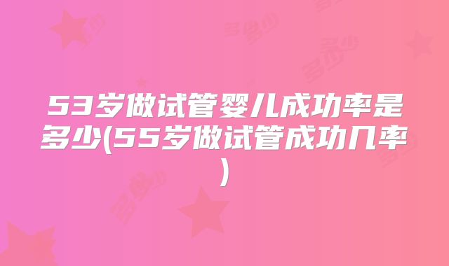 53岁做试管婴儿成功率是多少(55岁做试管成功几率)