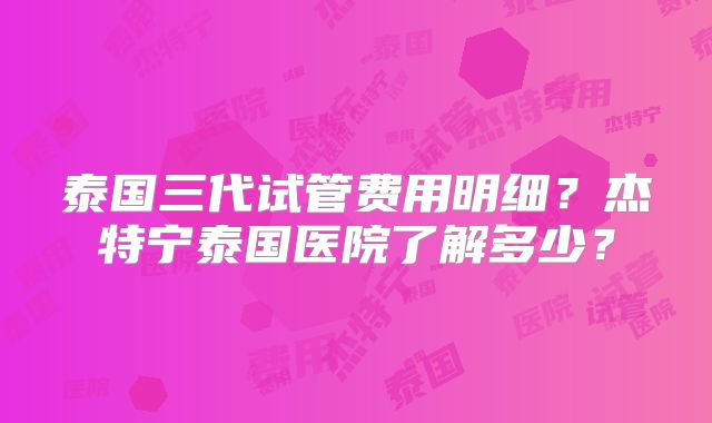 泰国三代试管费用明细？杰特宁泰国医院了解多少？