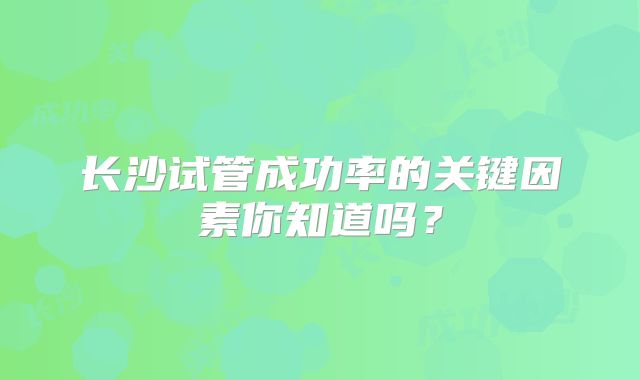 长沙试管成功率的关键因素你知道吗?