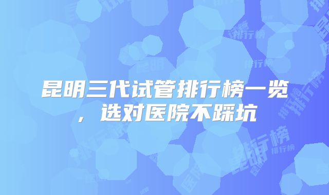昆明三代试管排行榜一览，选对医院不踩坑