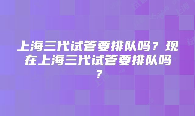 上海三代试管要排队吗？现在上海三代试管要排队吗？