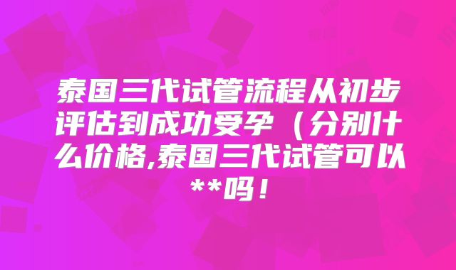 泰国三代试管流程从初步评估到成功受孕（分别什么价格,泰国三代试管可以**吗！
